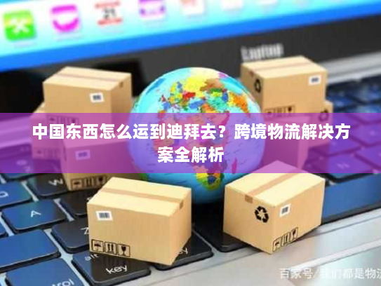 中国东西怎么运到迪拜去?跨境物流解决方案全解析 中国东西怎么运到迪拜去?跨境物流解决方案全解析