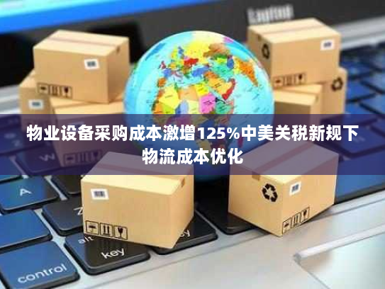 物业设备采购成本激增125%中美关税新规下物流成本优化 物业设备采购成本激增125%中美关税新规下物流成本优化