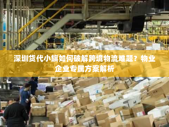 深圳货代小旗如何破解跨境物流难题?物业企业专属方案解析 深圳货代小旗如何破解跨境物流难题?物业企业专属方案解析