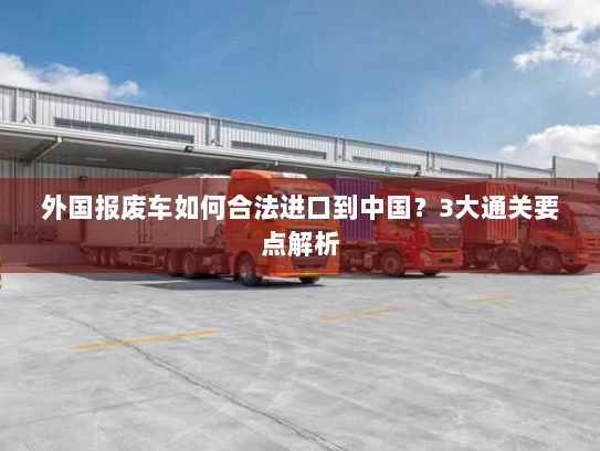 外国报废车如何合法进口到中国?3大通关要点解析 外国报废车如何合法进口到中国?3大通关要点解析