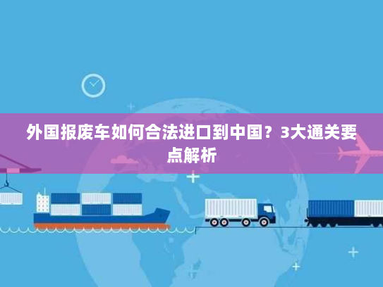 外国报废车如何合法进口到中国?3大通关要点解析 外国报废车如何合法进口到中国?3大通关要点解析