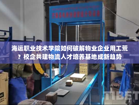 海运职业技术学院如何破解物业企业用工荒？校企共建物流人才培养基地成新趋势