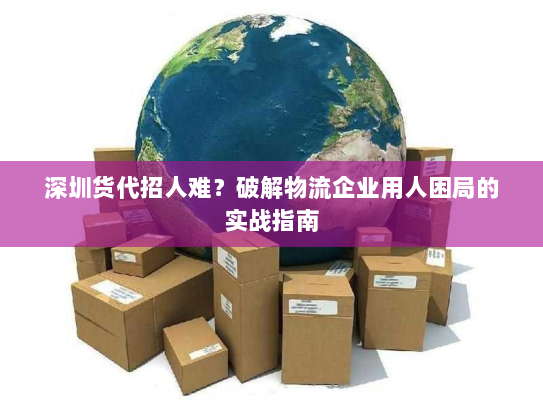 深圳货代招人难?破解物流企业用人困局的实战指南 深圳货代招人难?破解物流企业用人困局的实战指南