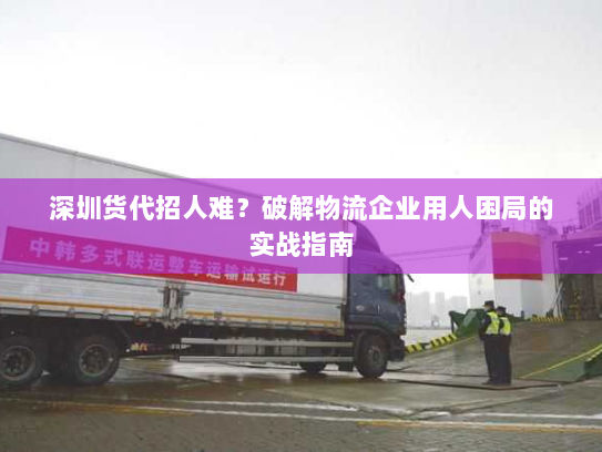 深圳货代招人难?破解物流企业用人困局的实战指南 深圳货代招人难?破解物流企业用人困局的实战指南