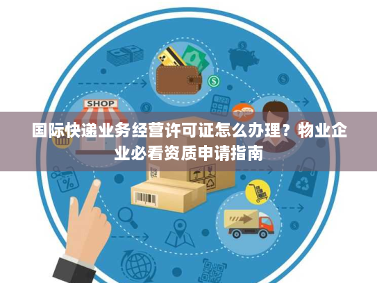国际快递业务经营许可证怎么办理?物业企业必看资质申请指南 国际快递业务经营许可证怎么办理?物业企业必看资质申请指南