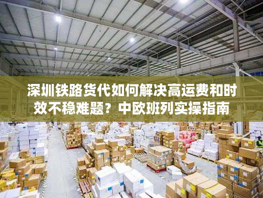 深圳铁路货代如何解决高运费和时效不稳难题?中欧班列实操指南 深圳铁路货代如何解决高运费和时效不稳难题?中欧班列实操指南
