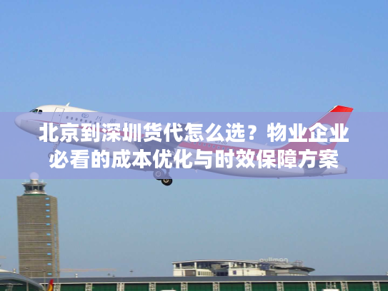 北京到深圳货代怎么选？物业企业必看的成本优化与时效保障方案