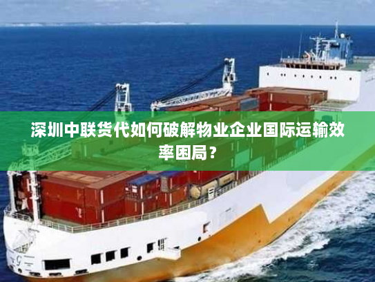 深圳中联货代如何破解物业企业国际运输效率困局？