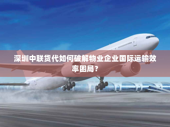 深圳中联货代如何破解物业企业国际运输效率困局？