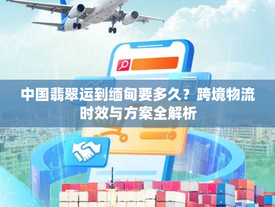 中国翡翠运到缅甸要多久？跨境物流时效与方案全解析