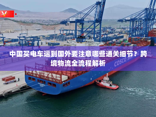 中国买电车运到国外要注意哪些通关细节?跨境物流全流程解析 中国买电车运到国外要注意哪些通关细节?跨境物流全流程解析