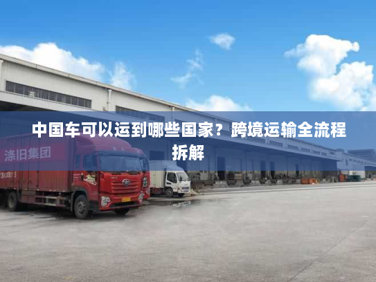 中国车可以运到哪些国家?跨境运输全流程拆解 中国车可以运到哪些国家?跨境运输全流程拆解