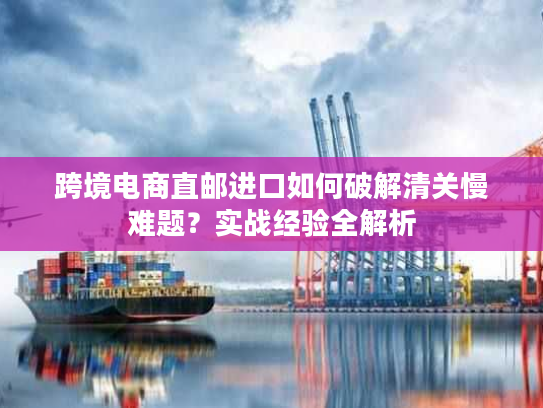 跨境电商直邮进口如何破解清关慢难题？实战经验全解析
