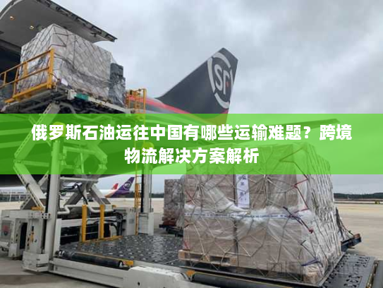 俄罗斯石油运往中国有哪些运输难题?跨境物流解决方案解析 俄罗斯石油运往中国有哪些运输难题?跨境物流解决方案解析
