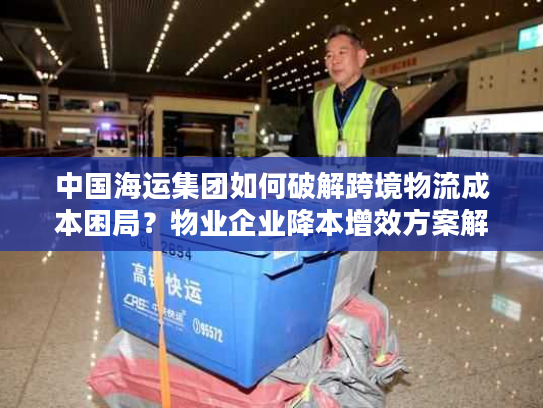 中国海运集团如何破解跨境物流成本困局?物业企业降本增效方案解析 中国海运集团如何破解跨境物流成本困局?物业企业降本增效方案解析