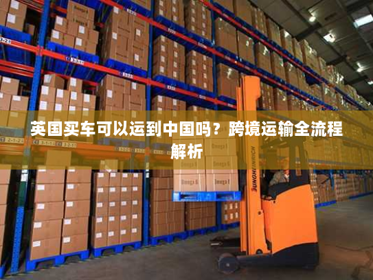 英国买车可以运到中国吗?跨境运输全流程解析 英国买车可以运到中国吗?跨境运输全流程解析