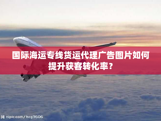 国际海运专线货运代理广告图片如何提升获客转化率? 国际海运专线货运代理广告图片如何提升获客转化率?