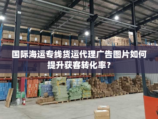 国际海运专线货运代理广告图片如何提升获客转化率? 国际海运专线货运代理广告图片如何提升获客转化率?