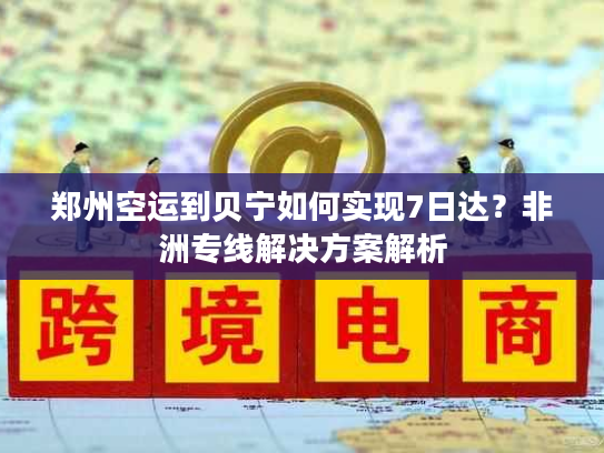 郑州空运到贝宁如何实现7日达？非洲专线解决方案解析