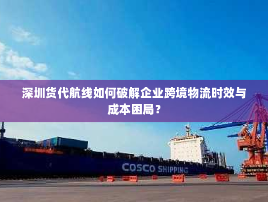 深圳货代航线如何破解企业跨境物流时效与成本困局? 深圳货代航线如何破解企业跨境物流时效与成本困局?