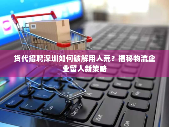 货代招聘深圳如何破解用人荒?揭秘物流企业留人新策略 货代招聘深圳如何破解用人荒?揭秘物流企业留人新策略