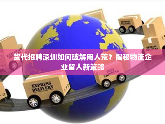 货代招聘深圳如何破解用人荒?揭秘物流企业留人新策略 货代招聘深圳如何破解用人荒?揭秘物流企业留人新策略