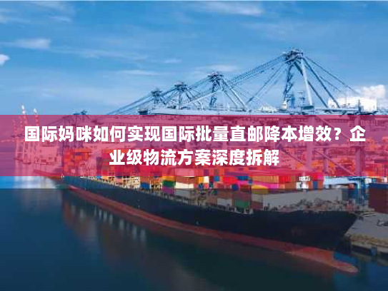 国际妈咪如何实现国际批量直邮降本增效?企业级物流方案深度拆解 国际妈咪如何实现国际批量直邮降本增效?企业级物流方案深度拆解