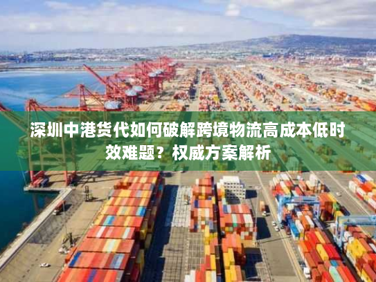 深圳中港货代如何破解跨境物流高成本低时效难题?权威方案解析 深圳中港货代如何破解跨境物流高成本低时效难题?权威方案解析