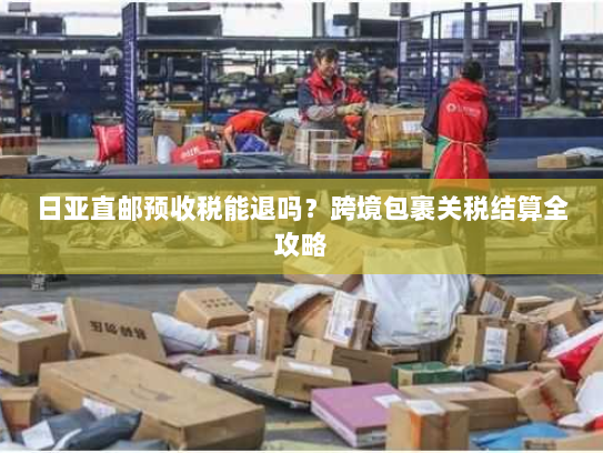 日亚直邮预收税能退吗？跨境包裹关税结算全攻略
