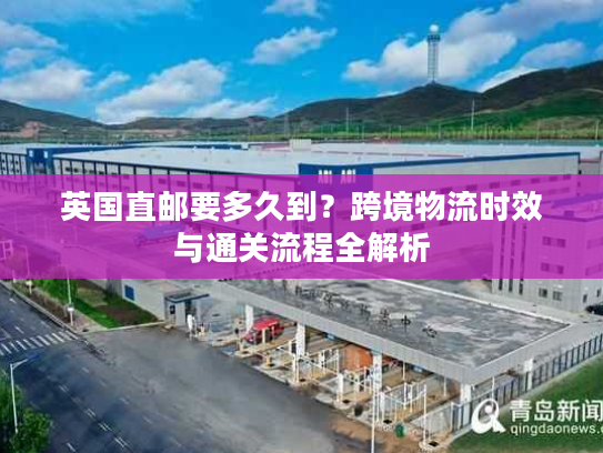 英国直邮要多久到？跨境物流时效与通关流程全解析