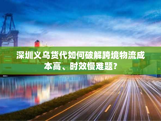 深圳义乌货代如何破解跨境物流成本高、时效慢难题？