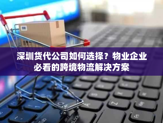 深圳货代公司如何选择？物业企业必看的跨境物流解决方案