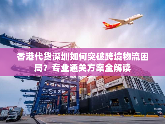 香港代货深圳如何突破跨境物流困局?专业通关方案全解读 香港代货深圳如何突破跨境物流困局?专业通关方案全解读