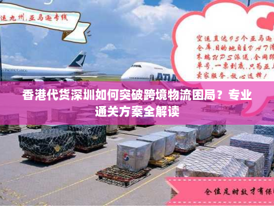 香港代货深圳如何突破跨境物流困局?专业通关方案全解读 香港代货深圳如何突破跨境物流困局?专业通关方案全解读