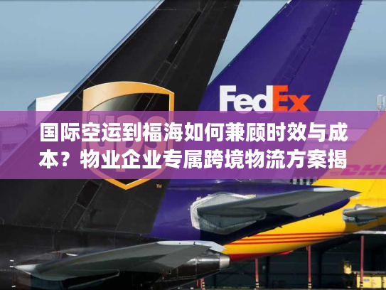 国际空运到福海如何兼顾时效与成本？物业企业专属跨境物流方案揭秘