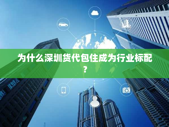 为什么深圳货代包住成为行业标配？