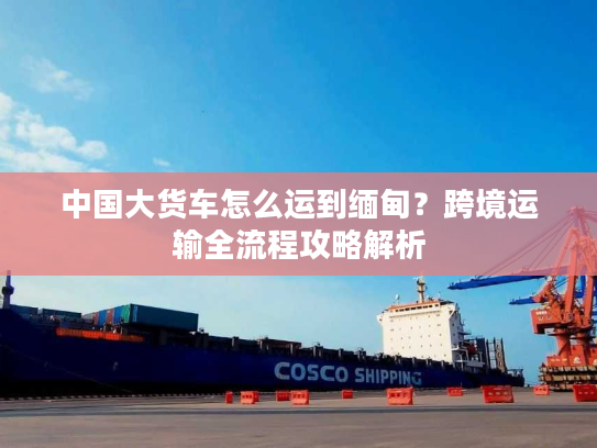 中国大货车怎么运到缅甸？跨境运输全流程攻略解析