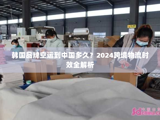 韩国品牌空运到中国多久?2024跨境物流时效全解析 韩国品牌空运到中国多久?2024跨境物流时效全解析
