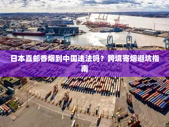 日本直邮香烟到中国违法吗?跨境寄烟避坑指南 日本直邮香烟到中国违法吗?跨境寄烟避坑指南