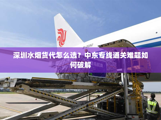 深圳水烟货代怎么选?中东专线通关难题如何破解 深圳水烟货代怎么选?中东专线通关难题如何破解