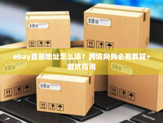 ebay直邮地址怎么填？跨境网购必看教程+避坑指南