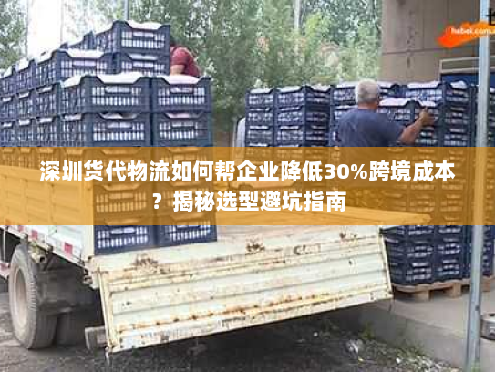 深圳货代物流如何帮企业降低30%跨境成本？揭秘选型避坑指南