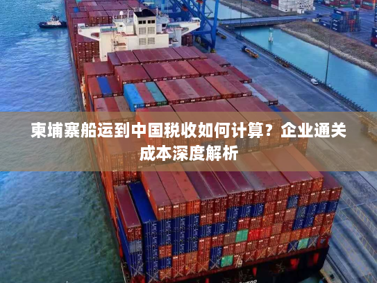 柬埔寨船运到中国税收如何计算?企业通关成本深度解析 柬埔寨船运到中国税收如何计算?企业通关成本深度解析