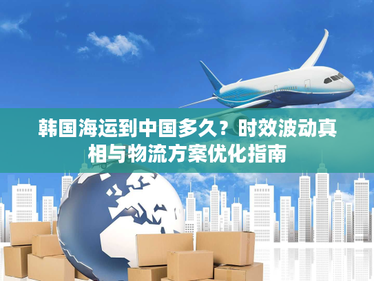韩国海运到中国多久?时效波动真相与物流方案优化指南 韩国海运到中国多久?时效波动真相与物流方案优化指南