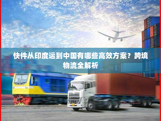 快件从印度运到中国有哪些高效方案？跨境物流全解析