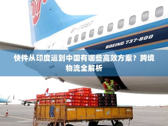 快件从印度运到中国有哪些高效方案？跨境物流全解析