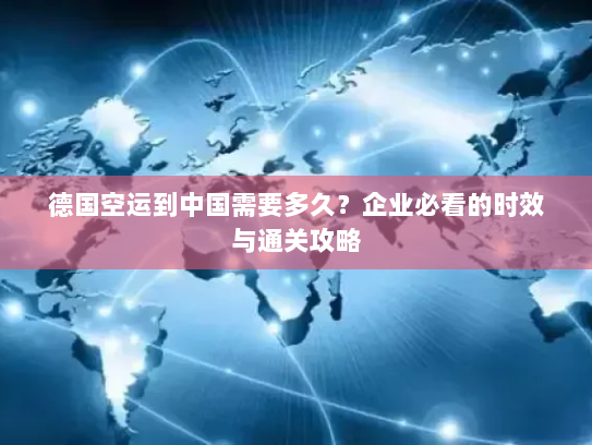 德国空运到中国需要多久？企业必看的时效与通关攻略