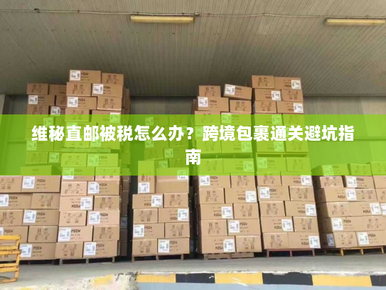 维秘直邮被税怎么办？跨境包裹通关避坑指南