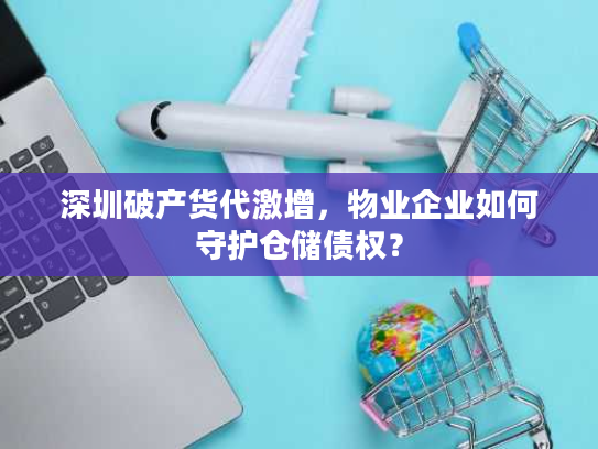 深圳破产货代激增,物业企业如何守护仓储债权? 深圳破产货代激增,物业企业如何守护仓储债权?