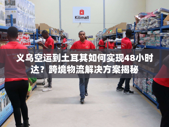 义乌空运到土耳其如何实现48小时达?跨境物流解决方案揭秘 义乌空运到土耳其如何实现48小时达?跨境物流解决方案揭秘